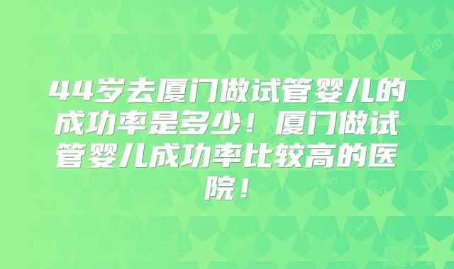 44岁去厦门做试管婴儿的成功率是多少！厦门做试管婴儿成功率比较高的医院！