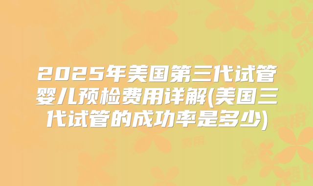 2025年美国第三代试管婴儿预检费用详解(美国三代试管的成功率是多少)