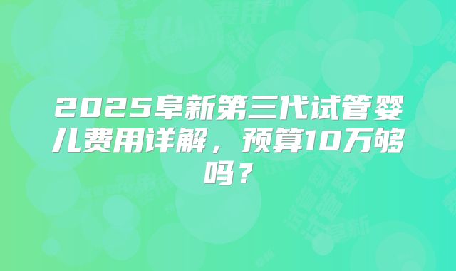 2025阜新第三代试管婴儿费用详解，预算10万够吗？