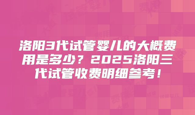 洛阳3代试管婴儿的大概费用是多少?2025洛阳三代试管收费明细参考!