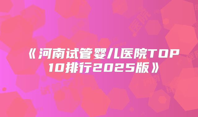 《河南试管婴儿医院TOP 10排行2025版》