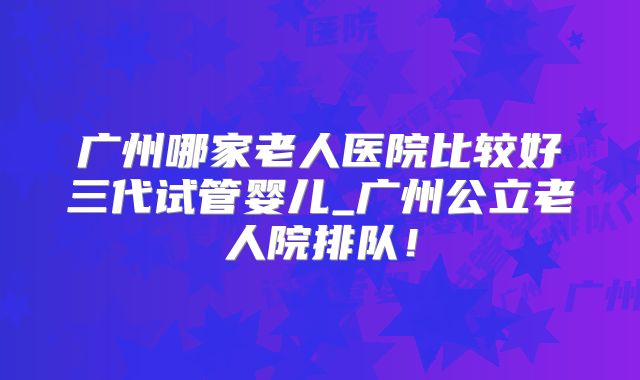广州哪家老人医院比较好三代试管婴儿_广州公立老人院排队！