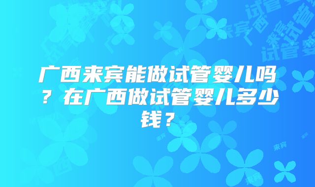广西来宾能做试管婴儿吗？在广西做试管婴儿多少钱？