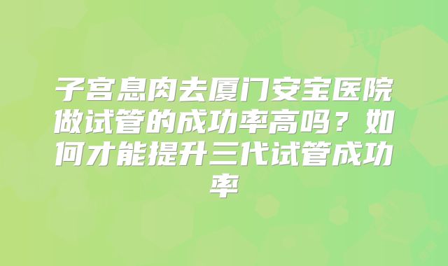 子宫息肉去厦门安宝医院做试管的成功率高吗？如何才能提升三代试管成功率
