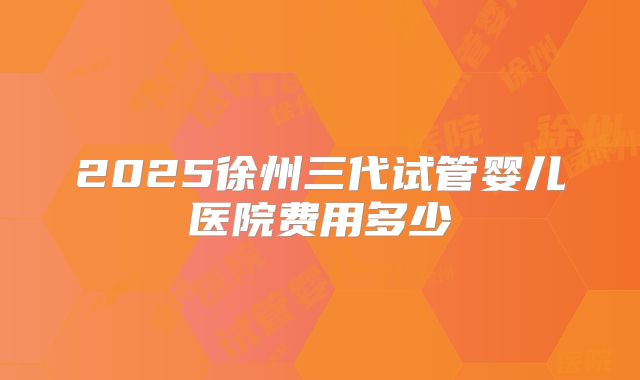 2025徐州三代试管婴儿医院费用多少