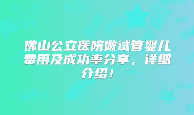 佛山公立医院做试管婴儿费用及成功率分享,详细介绍!