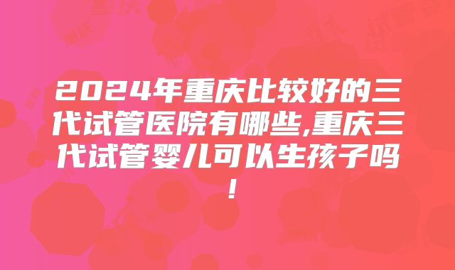 2024年重庆比较好的三代试管医院有哪些,重庆三代试管婴儿可以生孩子吗!