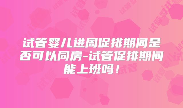 试管婴儿进周促排期间是否可以同房-试管促排期间能上班吗！
