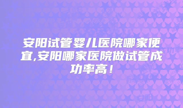 安阳试管婴儿医院哪家便宜,安阳哪家医院做试管成功率高!