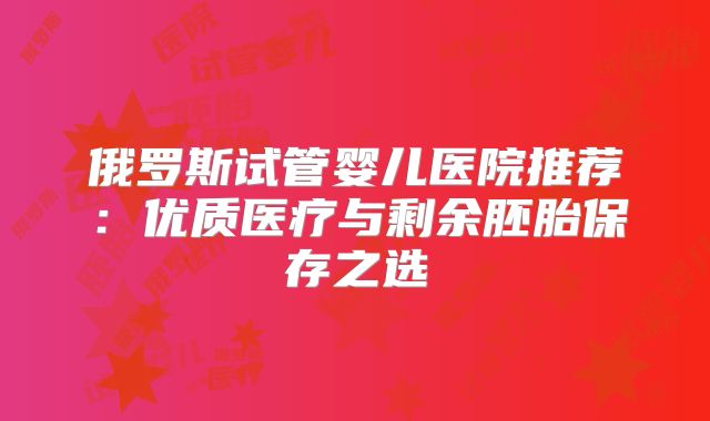 俄罗斯试管婴儿医院推荐：优质医疗与剩余胚胎保存之选