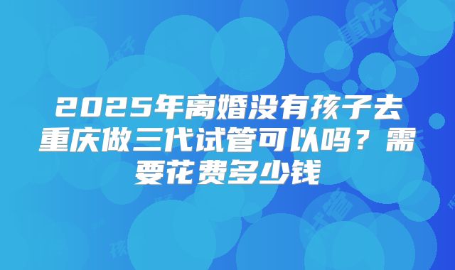 2025年离婚没有孩子去重庆做三代试管可以吗？需要花费多少钱
