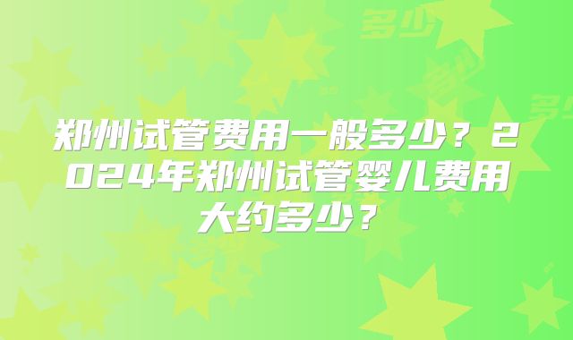 郑州试管费用一般多少?2024年郑州试管婴儿费用大约多少?