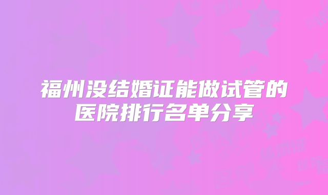 福州没结婚证能做试管的医院排行名单分享
