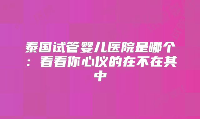 泰国试管婴儿医院是哪个：看看你心仪的在不在其中