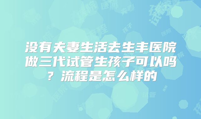 没有夫妻生活去生丰医院做三代试管生孩子可以吗？流程是怎么样的