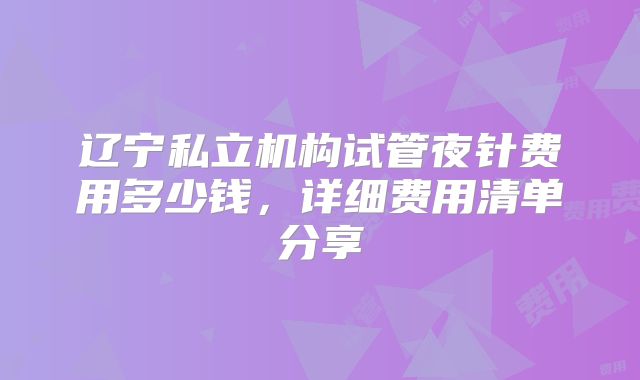 辽宁私立机构试管夜针费用多少钱,详细费用清单分享