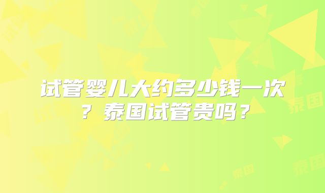 试管婴儿大约多少钱一次？泰国试管贵吗？