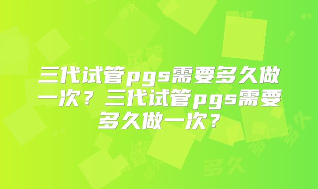 三代试管pgs需要多久做一次？三代试管pgs需要多久做一次？