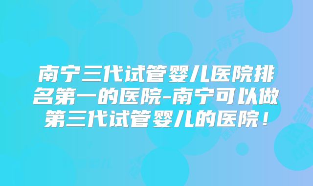 南宁三代试管婴儿医院排名第一的医院-南宁可以做第三代试管婴儿的医院！