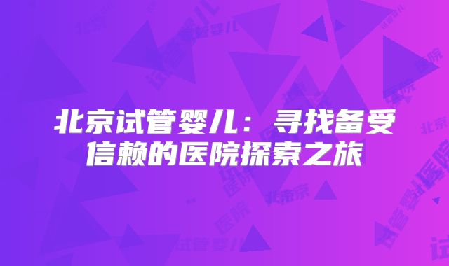 北京试管婴儿:寻找备受信赖的医院探索之旅