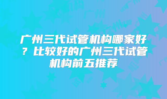 广州三代试管机构哪家好?比较好的广州三代试管机构前五推荐