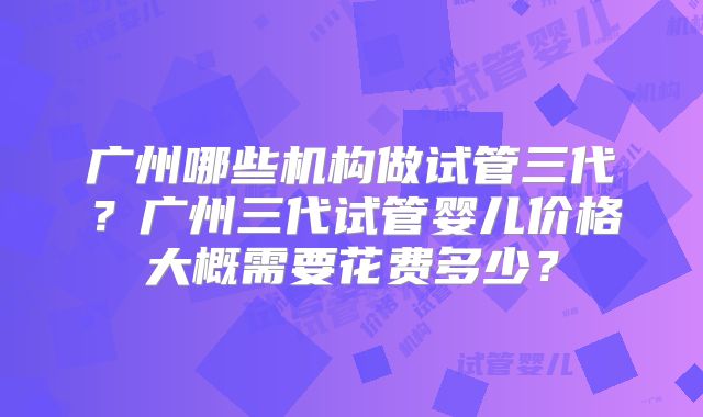 广州哪些机构做试管三代？广州三代试管婴儿价格大概需要花费多少？