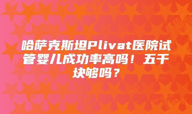 哈萨克斯坦Plivat医院试管婴儿成功率高吗！五千块够吗？