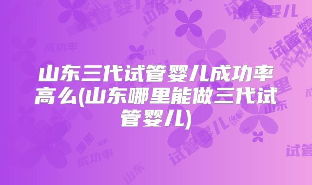 山东三代试管婴儿成功率高么(山东哪里能做三代试管婴儿)