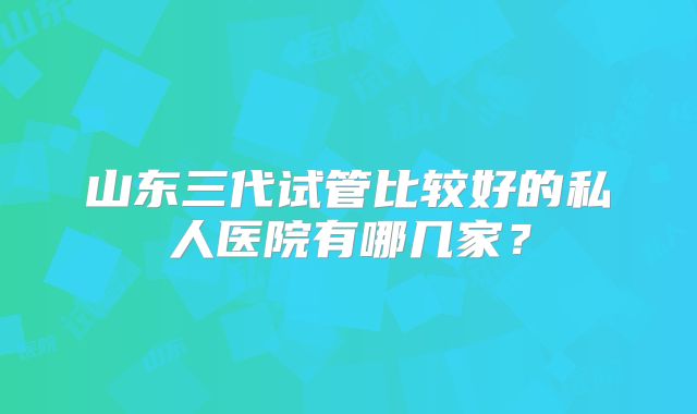 山东三代试管比较好的私人医院有哪几家?