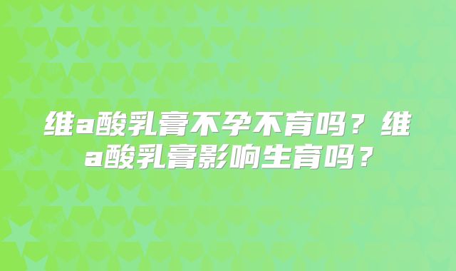 维a酸乳膏不孕不育吗?维a酸乳膏影响生育吗?