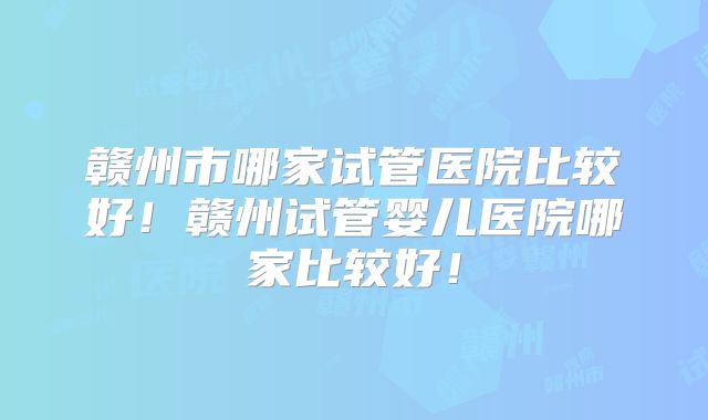 赣州市哪家试管医院比较好！赣州试管婴儿医院哪家比较好！