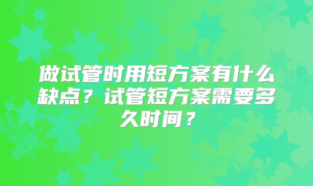 做试管时用短方案有什么缺点？试管短方案需要多久时间？
