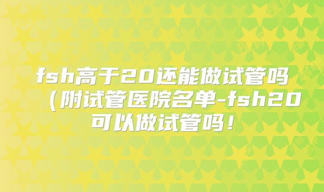 fsh高于20还能做试管吗(附试管医院名单-fsh20可以做试管吗!