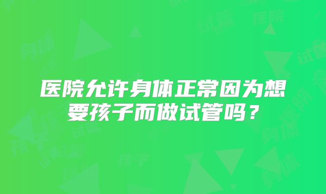 医院允许身体正常因为想要孩子而做试管吗？