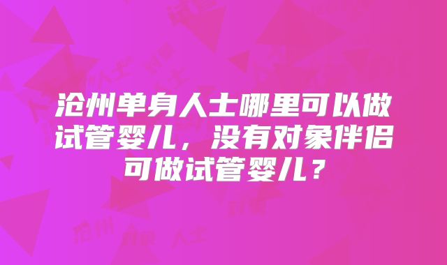 沧州单身人士哪里可以做试管婴儿,没有对象伴侣可做试管婴儿?