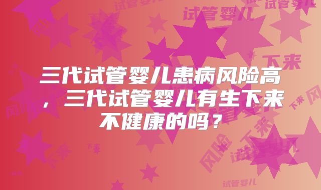 三代试管婴儿患病风险高，三代试管婴儿有生下来不健康的吗？