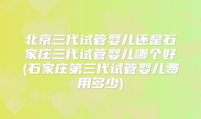 北京三代试管婴儿还是石家庄三代试管婴儿哪个好(石家庄第三代试管婴儿费用多少)