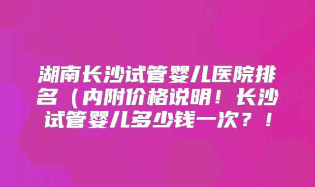 湖南长沙试管婴儿医院排名（内附价格说明！长沙试管婴儿多少钱一次？！