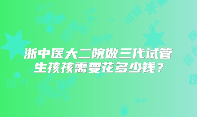 浙中医大二院做三代试管生孩孩需要花多少钱?