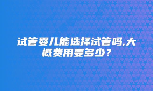 试管婴儿能选择试管吗,大概费用要多少？