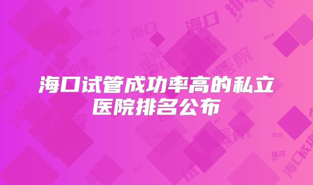 海口试管成功率高的私立医院排名公布