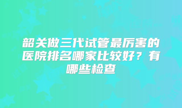 韶关做三代试管最厉害的医院排名哪家比较好?有哪些检查