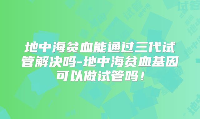 地中海贫血能通过三代试管解决吗-地中海贫血基因可以做试管吗！