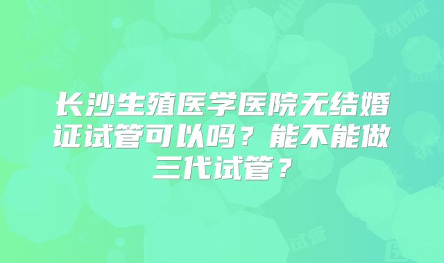 长沙生殖医学医院无结婚证试管可以吗?能不能做三代试管?