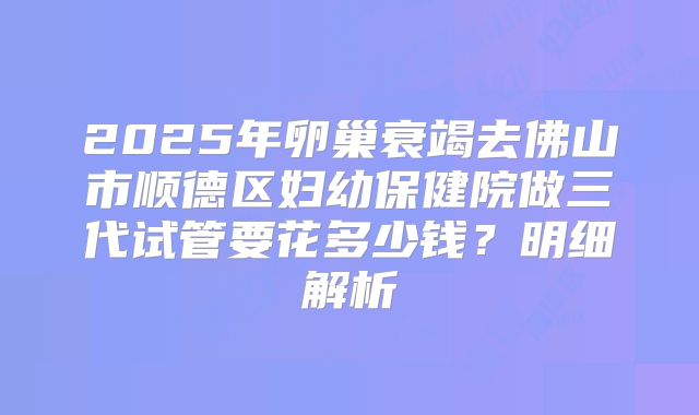 2025年卵巢衰竭去佛山市顺德区妇幼保健院做三代试管要花多少钱？明细解析