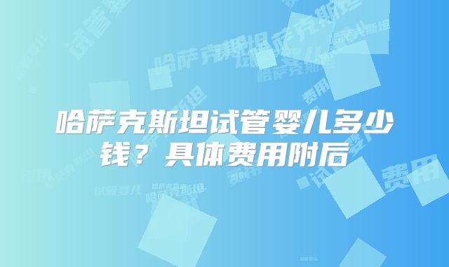 哈萨克斯坦试管婴儿多少钱？具体费用附后