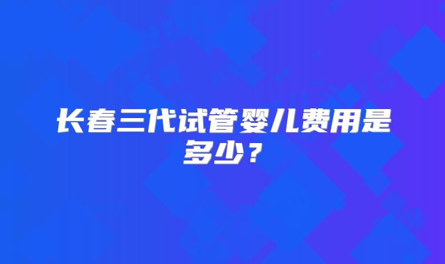 长春三代试管婴儿费用是多少？