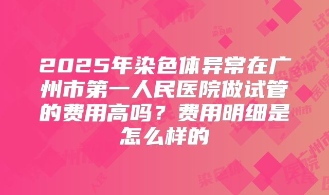 2025年染色体异常在广州市第一人民医院做试管的费用高吗？费用明细是怎么样的