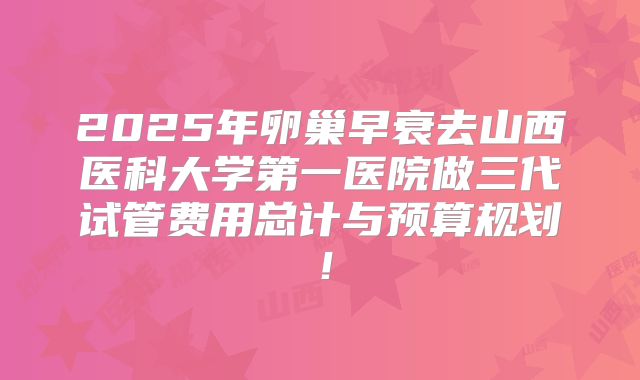2025年卵巢早衰去山西医科大学第一医院做三代试管费用总计与预算规划！