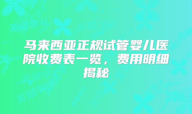 马来西亚正规试管婴儿医院收费表一览，费用明细揭秘
